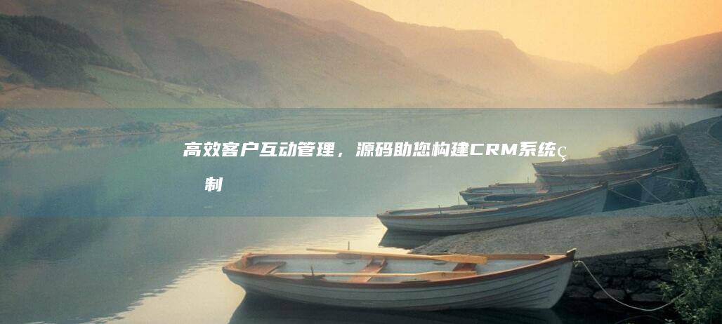 高效客户互动管理，源码助您构建CRM系统的制胜法门