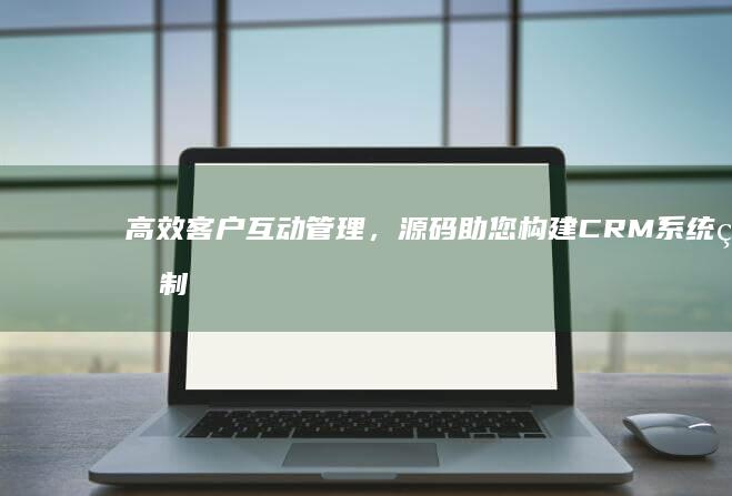 高效客户互动管理，源码助您构建CRM系统的制胜法门